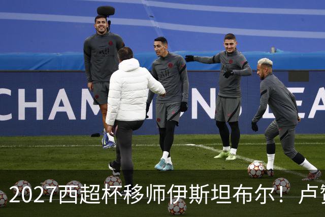 2027西超杯移师伊斯坦布尔！卢赞：西超杯潜在受众超过一亿人